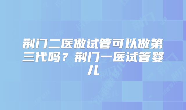 荆门二医做试管可以做第三代吗？荆门一医试管婴儿