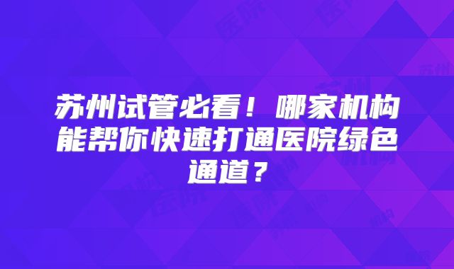 苏州试管必看！哪家机构能帮你快速打通医院绿色通道？