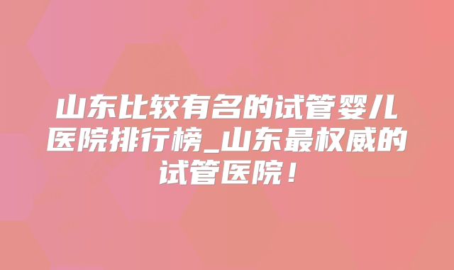 山东比较有名的试管婴儿医院排行榜_山东最权威的试管医院!