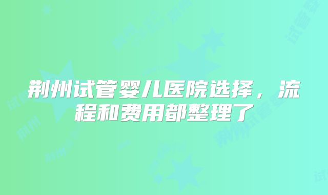 荆州试管婴儿医院选择，流程和费用都整理了