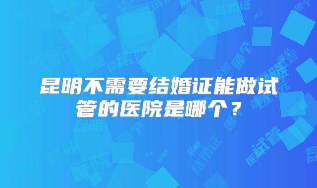 昆明不需要结婚证能做试管的医院是哪个?