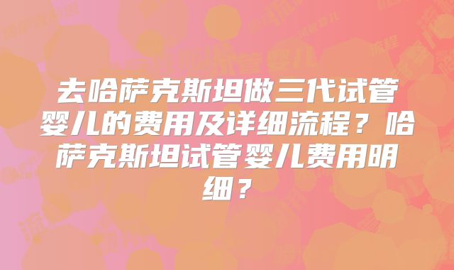 去哈萨克斯坦做三代试管婴儿的费用及详细流程？哈萨克斯坦试管婴儿费用明细？