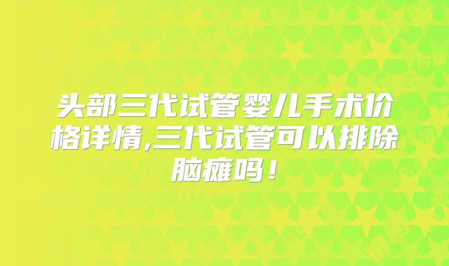 头部三代试管婴儿手术价格详情,三代试管可以排除脑瘫吗!