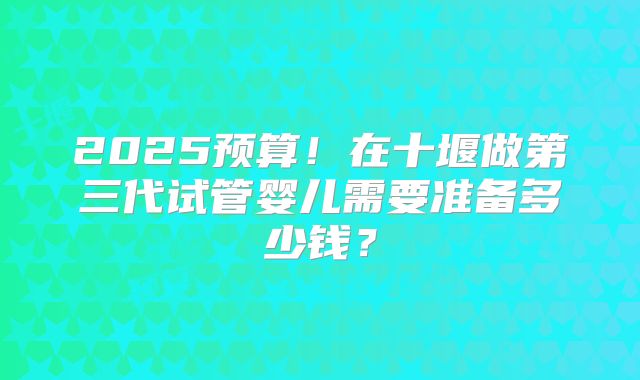 2025预算！在十堰做第三代试管婴儿需要准备多少钱？