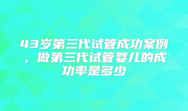 43岁第三代试管成功案例，做第三代试管婴儿的成功率是多少