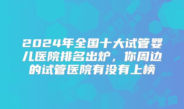 2024年全国十大试管婴儿医院排名出炉，你周边的试管医院有没有上榜