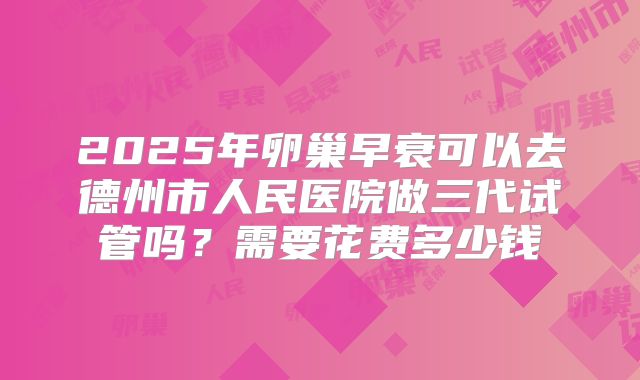 2025年卵巢早衰可以去德州市人民医院做三代试管吗？需要花费多少钱