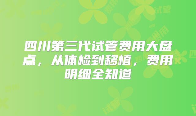 四川第三代试管费用大盘点,从体检到移植,费用明细全知道