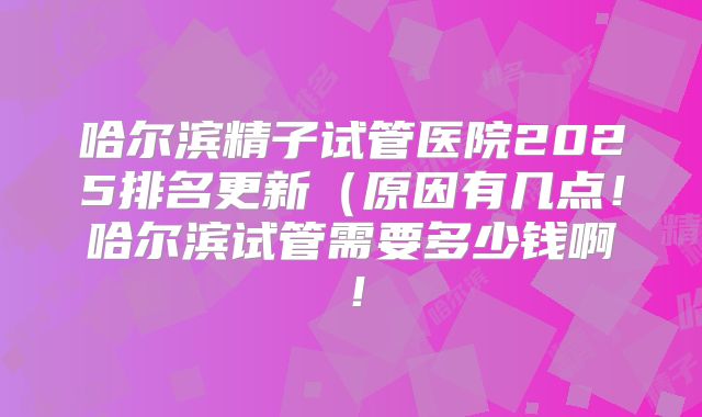 哈尔滨精子试管医院2025排名更新（原因有几点！哈尔滨试管需要多少钱啊！