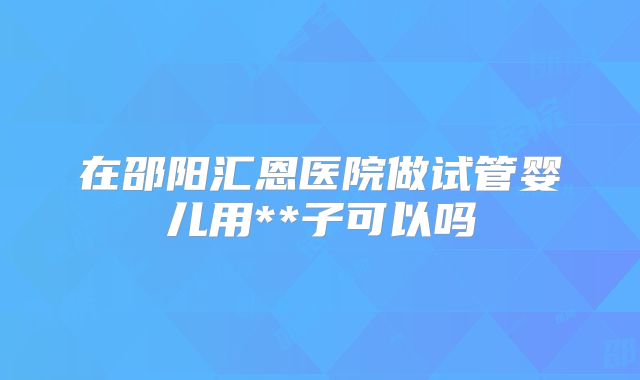 在邵阳汇恩医院做试管婴儿用**子可以吗