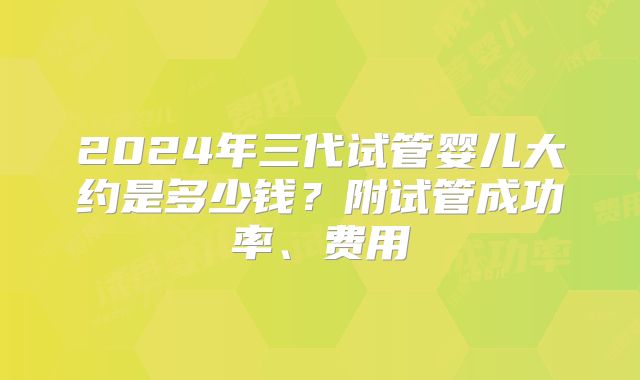 2024年三代试管婴儿大约是多少钱?附试管成功率、费用