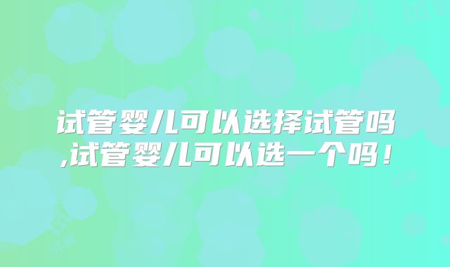 试管婴儿可以选择试管吗,试管婴儿可以选一个吗!