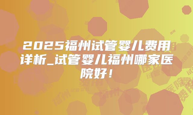 2025福州试管婴儿费用详析_试管婴儿福州哪家医院好！