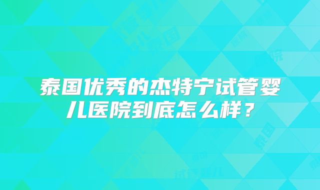 泰国优秀的杰特宁试管婴儿医院到底怎么样？