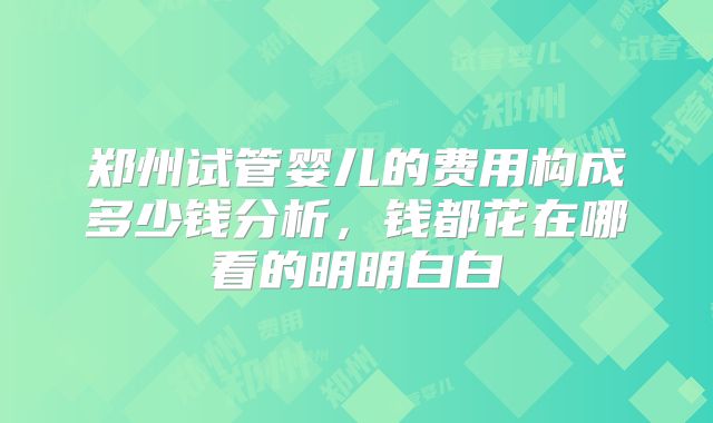 郑州试管婴儿的费用构成多少钱分析，钱都花在哪看的明明白白