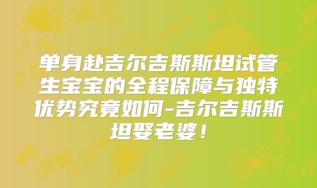单身赴吉尔吉斯斯坦试管生宝宝的全程保障与独特优势究竟如何-吉尔吉斯斯坦娶老婆！
