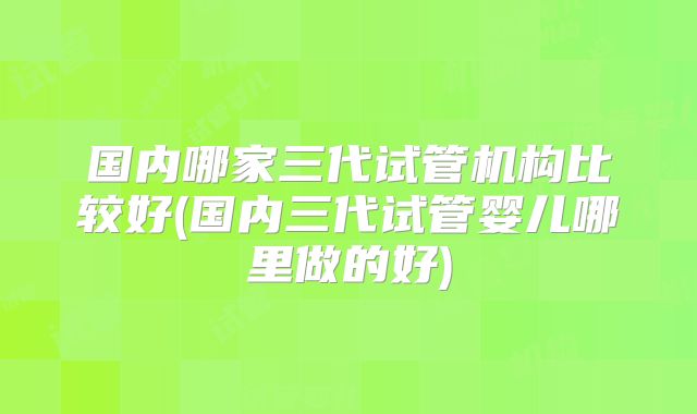 国内哪家三代试管机构比较好(国内三代试管婴儿哪里做的好)