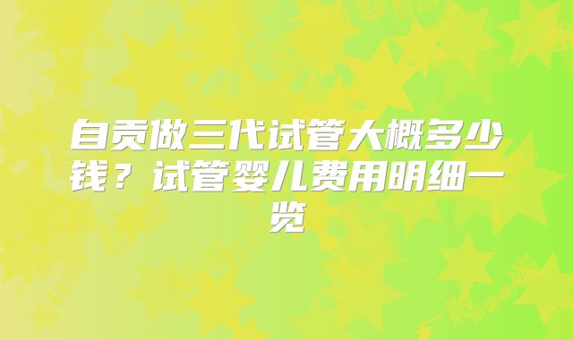 自贡做三代试管大概多少钱?试管婴儿费用明细一览