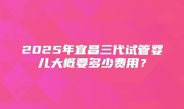 2025年宜昌三代试管婴儿大概要多少费用？