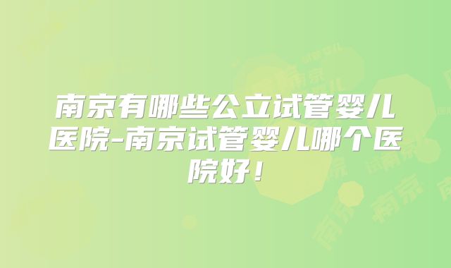 南京有哪些公立试管婴儿医院-南京试管婴儿哪个医院好！