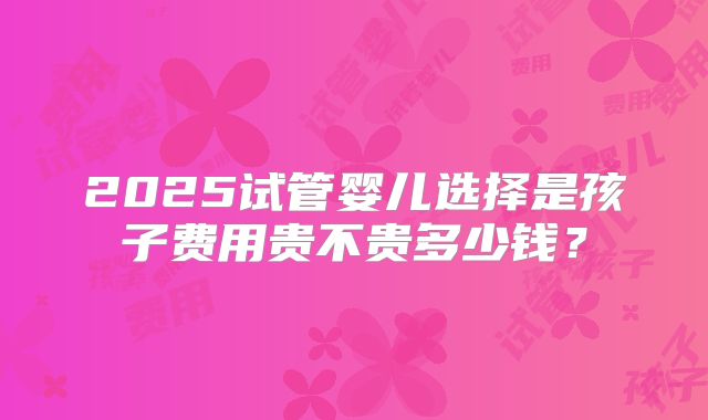 2025试管婴儿选择是孩子费用贵不贵多少钱?