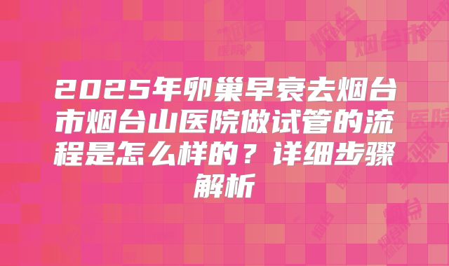 2025年卵巢早衰去烟台市烟台山医院做试管的流程是怎么样的?详细步骤解析