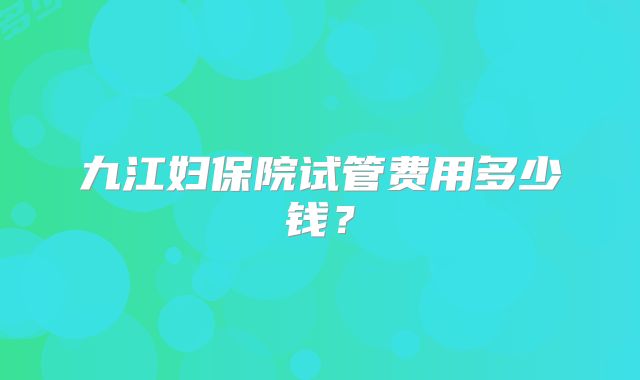 九江妇保院试管费用多少钱？