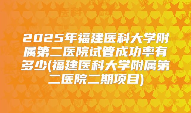 2025年福建医科大学附属第二医院试管成功率有多少(福建医科大学附属第二医院二期项目)
