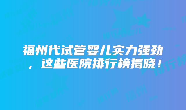 福州代试管婴儿实力强劲，这些医院排行榜揭晓！