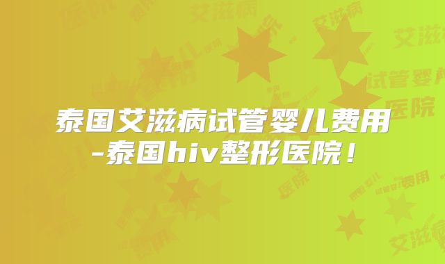 泰国艾滋病试管婴儿费用-泰国hiv整形医院！