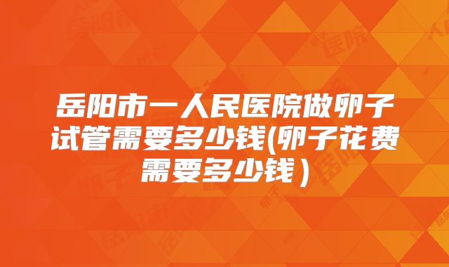 岳阳市一人民医院做卵子试管需要多少钱(卵子花费需要多少钱)