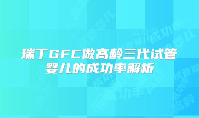 瑞丁GFC做高龄三代试管婴儿的成功率解析