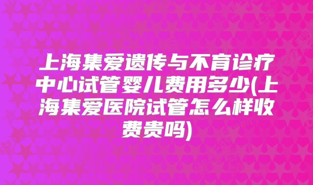 上海集爱遗传与不育诊疗中心试管婴儿费用多少(上海集爱医院试管怎么样收费贵吗)