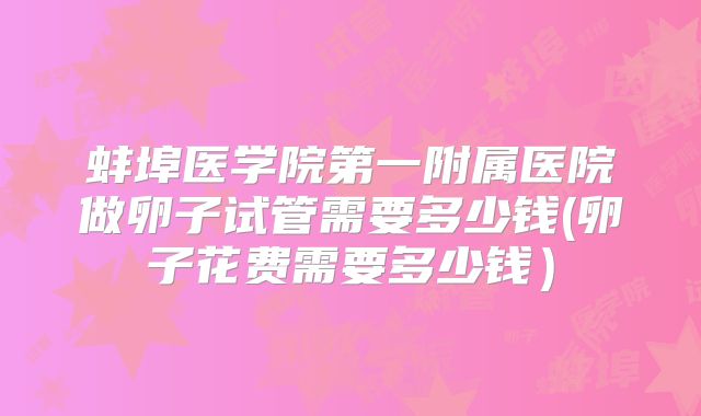蚌埠医学院第一附属医院做卵子试管需要多少钱(卵子花费需要多少钱）