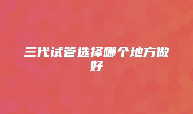 三代试管选择哪个地方做好