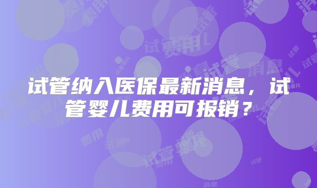 试管纳入医保最新消息，试管婴儿费用可报销？