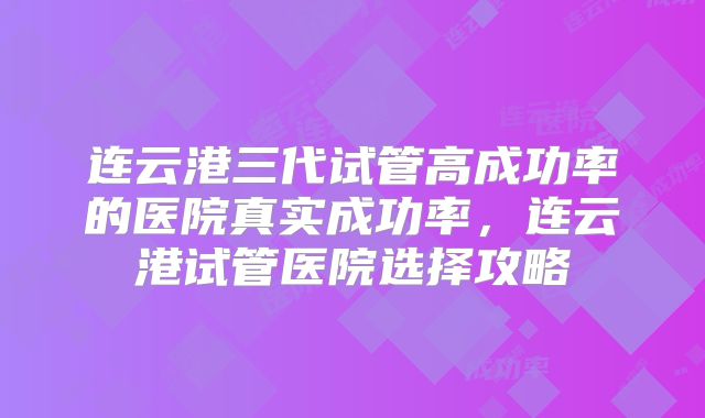 连云港三代试管高成功率的医院真实成功率，连云港试管医院选择攻略