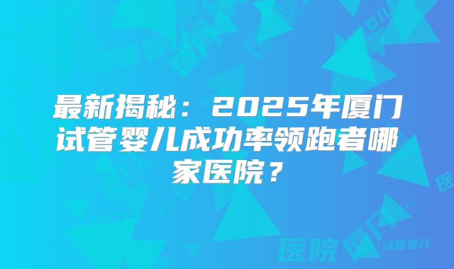 最新揭秘:2025年厦门试管婴儿成功率领跑者哪家医院?