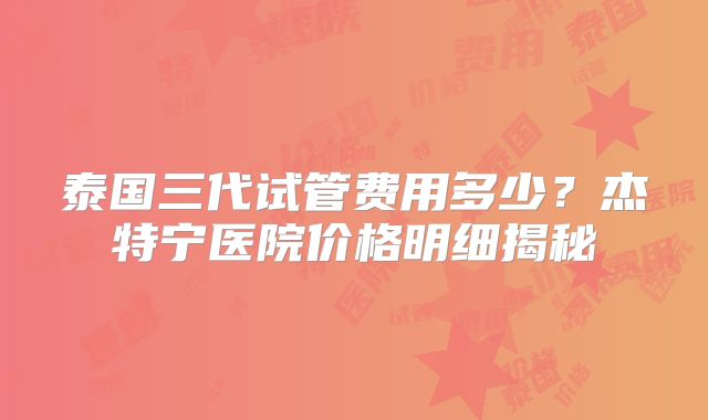 泰国三代试管费用多少?杰特宁医院价格明细揭秘