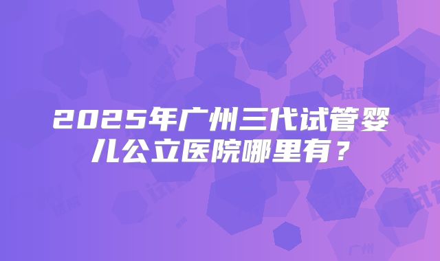 2025年广州三代试管婴儿公立医院哪里有?