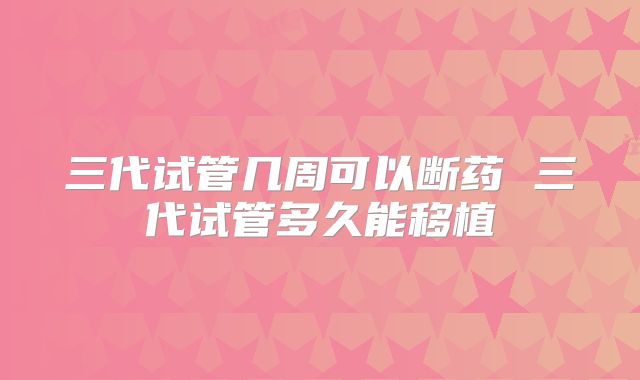 三代试管几周可以断药 三代试管多久能移植
