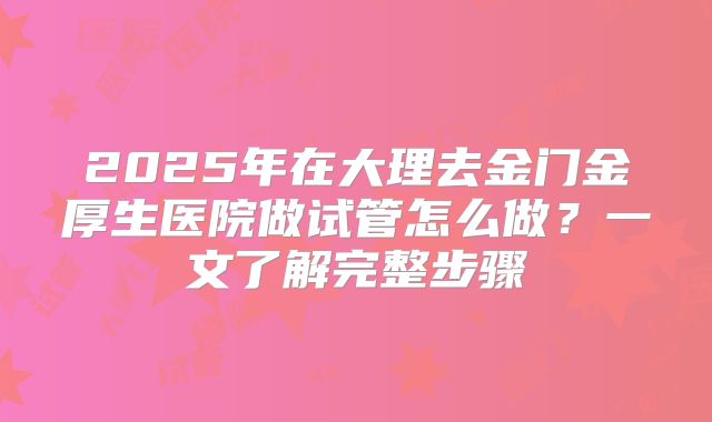 2025年在大理去金门金厚生医院做试管怎么做?一文了解完整步骤