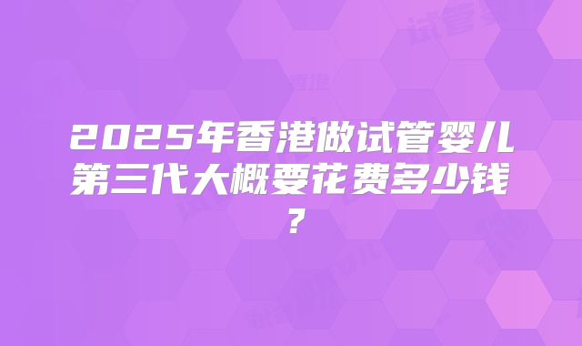 2025年香港做试管婴儿第三代大概要花费多少钱?