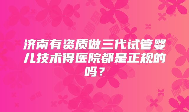 济南有资质做三代试管婴儿技术得医院都是正规的吗？
