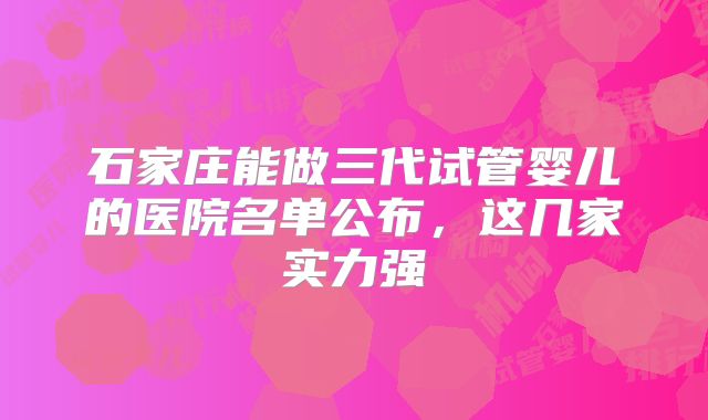 石家庄能做三代试管婴儿的医院名单公布，这几家实力强