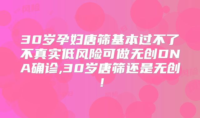 30岁孕妇唐筛基本过不了不真实低风险可做无创DNA确诊,30岁唐筛还是无创!