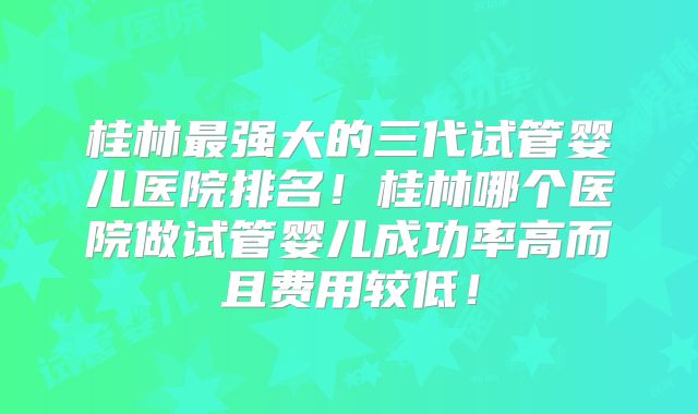 桂林最强大的三代试管婴儿医院排名！桂林哪个医院做试管婴儿成功率高而且费用较低！