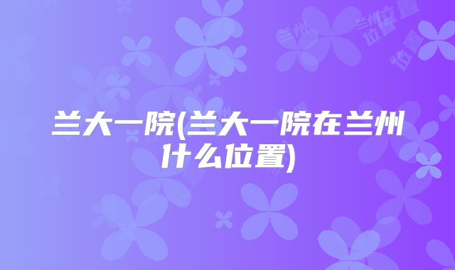兰大一院(兰大一院在兰州什么位置)