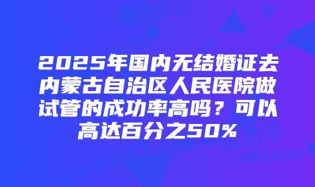 2025年国内无结婚证去内蒙古自治区人民医院做试管的成功率高吗?可以高达百分之50%