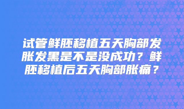 试管鲜胚移植五天胸部发胀发黑是不是没成功？鲜胚移植后五天胸部胀痛？